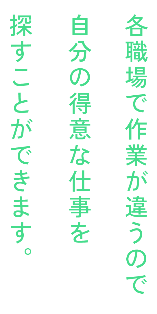 各職場で作業が違うので自分の得意な仕事を探すことができます。