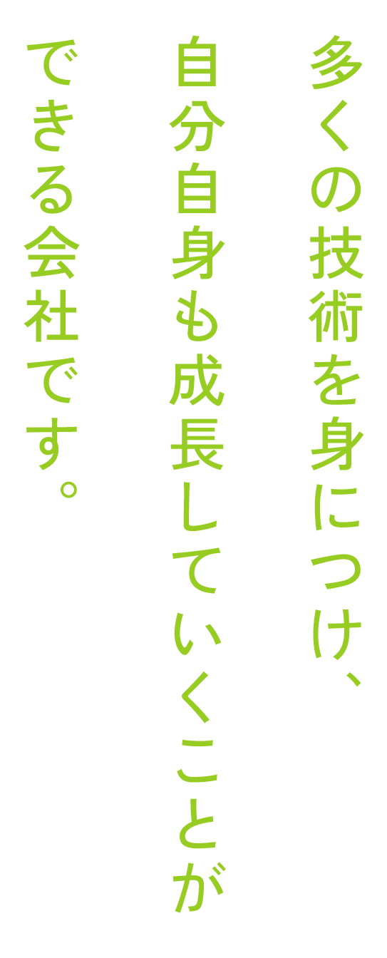 多くの技術を身につけ、自分自身も成長していくことができる会社です。